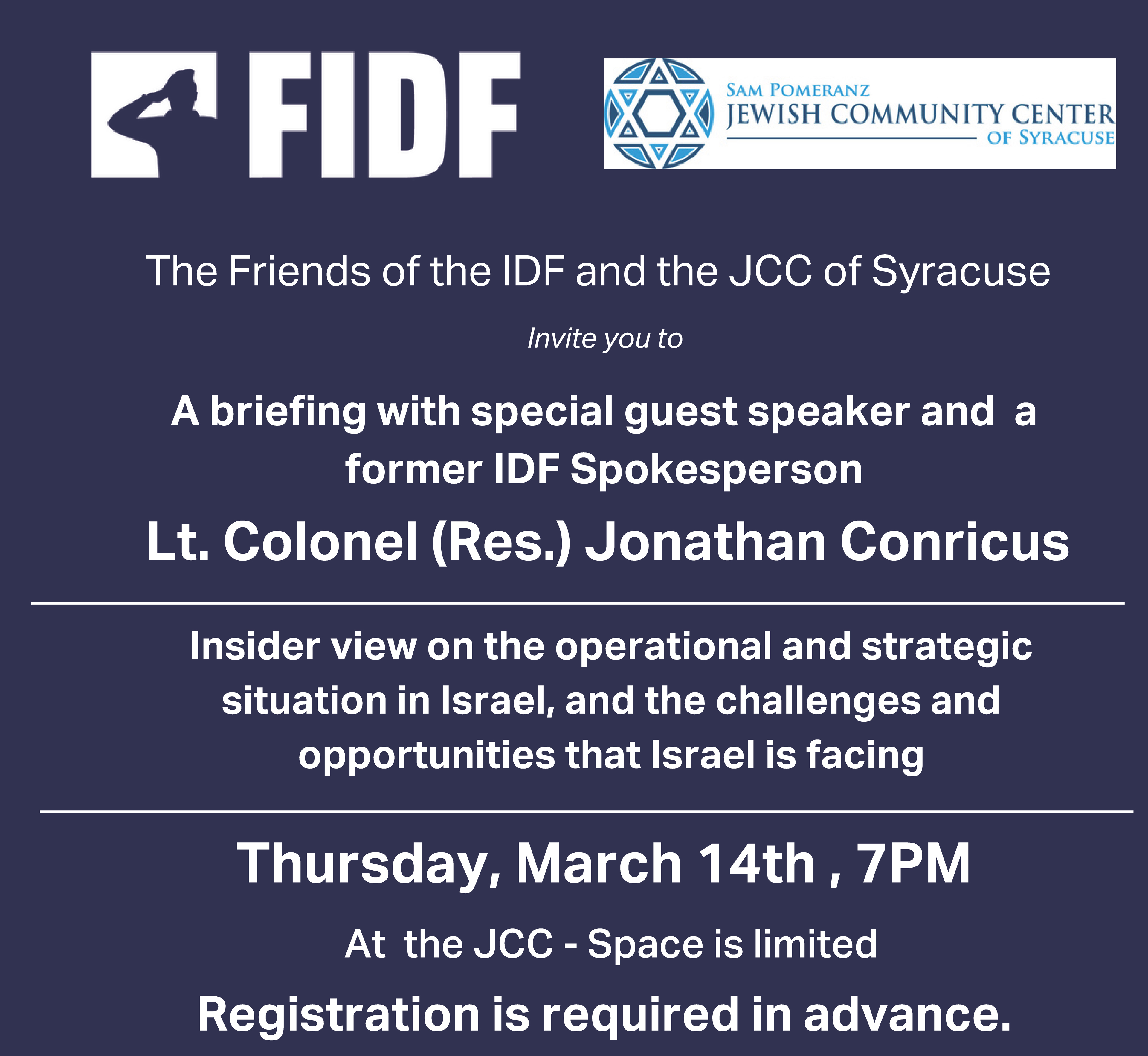 The Friends of the IDF and the JCC of Syracuse Invite you to a briefing with special guest speaker and a former IDF Spokesperson Lt. Colonel (Res.). An insider view on the operational and strategic situation in Israel, and the challenges and opportunities that Israel is facing. Thursday, March 14th , 7PM at the JCC. Space is limited. Registration is required in advance.